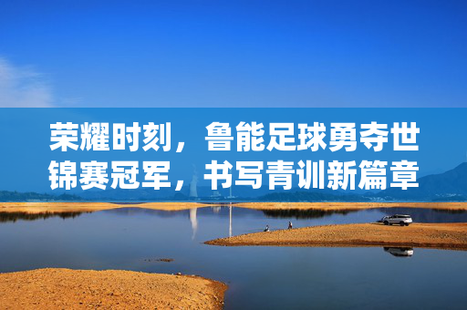 荣耀时刻，鲁能足球勇夺世锦赛冠军，书写青训新篇章，鲁能足球勇夺世锦赛冠军 书写青训新篇章