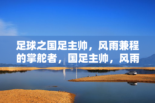 足球之国足主帅,风雨兼程的掌舵者,国足主帅,风雨兼程的掌舵者