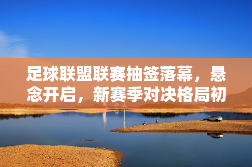 足球联盟联赛抽签落幕，悬念开启，新赛季对决格局初定，足球联盟联赛抽签落幕 新赛季对决格局初定悬念开启