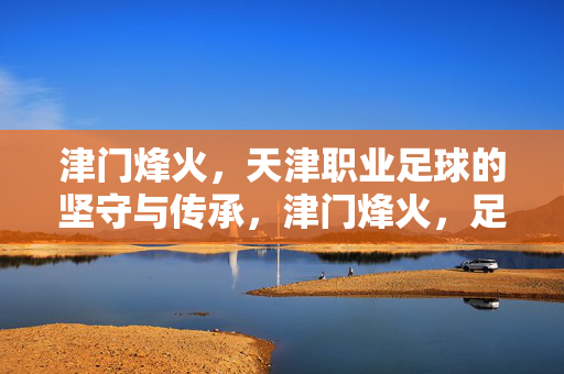 津门烽火,天津职业足球的坚守与传承,津门烽火,足球坚守与传承之魂