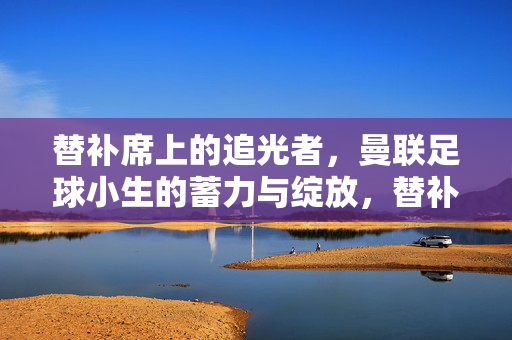 替补席上的追光者，曼联足球小生的蓄力与绽放，替补席上的追光者，曼联小生的蓄力绽放