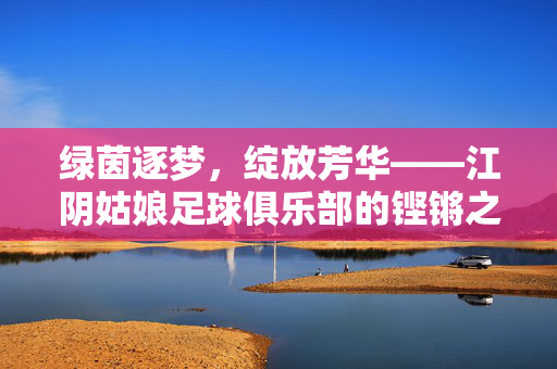绿茵逐梦，绽放芳华——江阴姑娘足球俱乐部的铿锵之路，绿茵逐梦绽芳华，江阴姑娘铿锵路