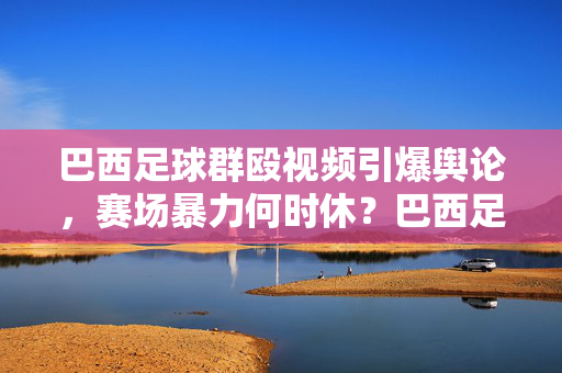 巴西足球群殴视频引爆舆论，赛场暴力何时休？巴西足球群殴视频引爆舆论，赛场暴力何时休？