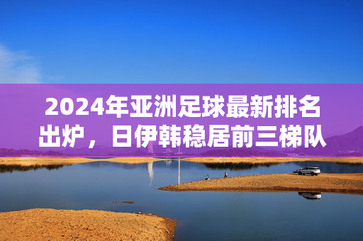 2024年亚洲足球最新排名出炉，日伊韩稳居前三梯队，新兴力量加速重塑足坛格局，2024亚洲足球排名出炉，日伊韩稳居前三，新兴力量重塑格局