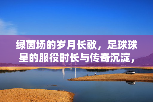 绿茵场的岁月长歌,足球球星的服役时长与传奇沉淀,绿茵岁月,球星的服役时长与传奇沉淀