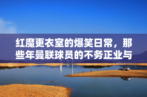 红魔更衣室的爆笑日常,那些年曼联球员的不务正业与神操作,红魔更衣室爆笑日常,曼联球员的不务正业与神操作