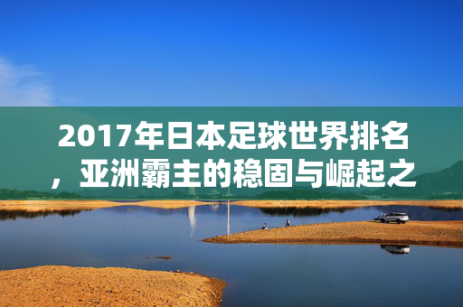 2017年日本足球世界排名，亚洲霸主的稳固与崛起之路