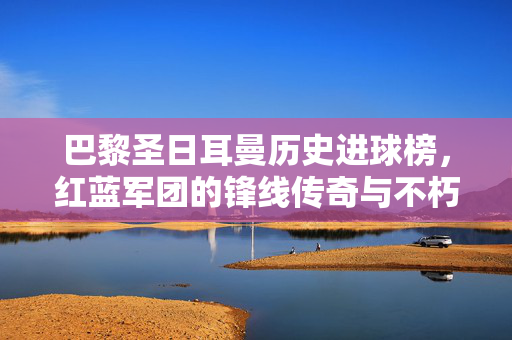 巴黎圣日耳曼历史进球榜，红蓝军团的锋线传奇与不朽纪录
