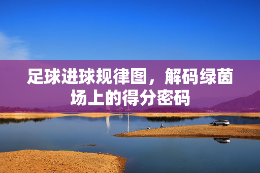足球进球规律图，解码绿茵场上的得分密码