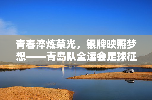 青春淬炼荣光，银牌映照梦想——青岛队全运会足球征程启示录，青春淬炼银辉，青岛队全运足球征程启示录