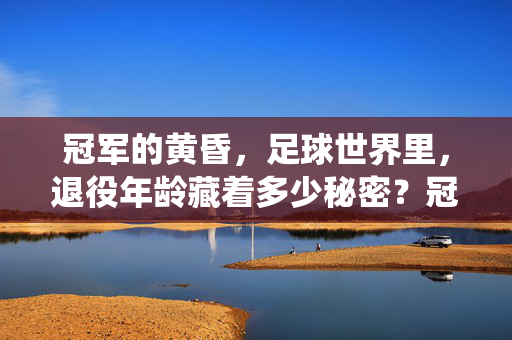 冠军的黄昏,足球世界里,退役年龄藏着多少秘密?冠军的黄昏,足球世界的退役年龄之谜