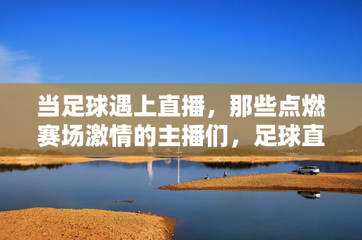 当足球遇上直播,那些点燃赛场激情的主播们,足球直播,主播点燃赛场激情