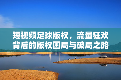 短视频足球版权，流量狂欢背后的版权困局与破局之路，短视频足球版权，流量狂欢中的困局与破局之道