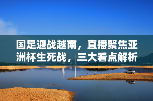 国足迎战越南，直播聚焦亚洲杯生死战，三大看点解析，亚洲杯生死战直播，国足迎战越南，三大看点解析