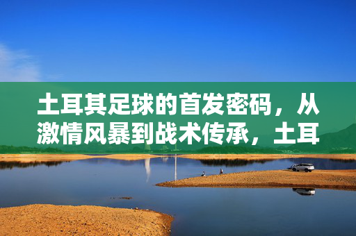 土耳其足球的首发密码，从激情风暴到战术传承，土耳其足球首发密码，从激情风暴到战术传承