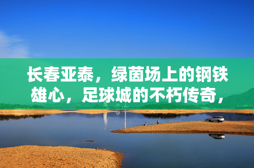 长春亚泰，绿茵场上的钢铁雄心，足球城的不朽传奇，长春亚泰，绿茵钢铁雄心，足球城不朽传奇