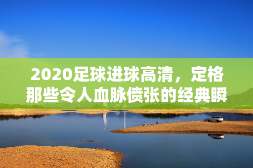 2020足球进球高清，定格那些令人血脉偾张的经典瞬间，2020足球进球高清，定格血脉偾张的经典瞬间