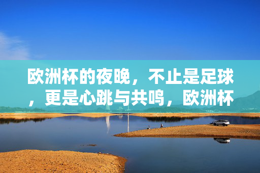 欧洲杯的夜晚，不止是足球，更是心跳与共鸣，欧洲杯夜晚，不止足球，是心跳共鸣