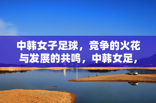 中韩女子足球，竞争的火花与发展的共鸣，中韩女足，竞争火花与发展共鸣共振