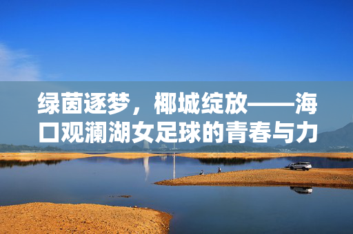 绿茵逐梦，椰城绽放——海口观澜湖女足球的青春与力量，绿茵逐梦椰城绽放，海口女足的青春力量