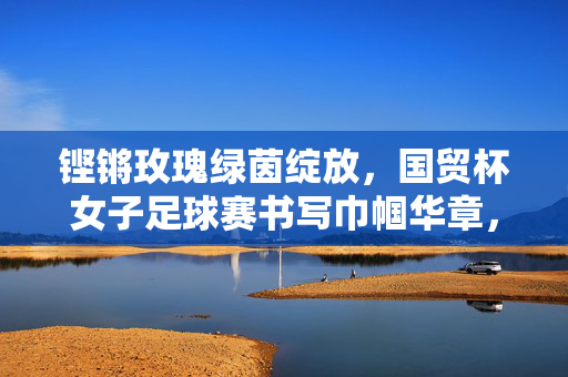 铿锵玫瑰绿茵绽放，国贸杯女子足球赛书写巾帼华章，铿锵玫瑰绿茵绽放，国贸杯女足赛书巾帼华章
