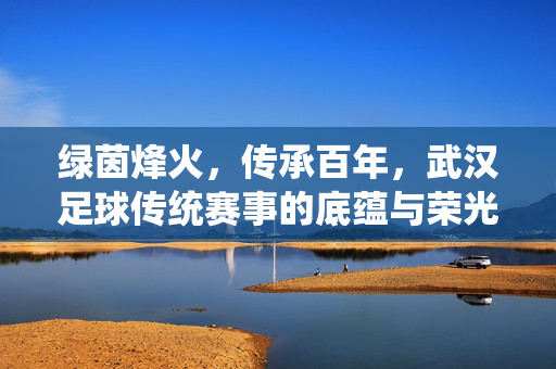 绿茵烽火，传承百年，武汉足球传统赛事的底蕴与荣光，绿茵烽火传百年，武汉足球铸荣光