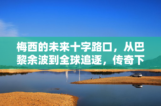 梅西的未来十字路口，从巴黎余波到全球追逐，传奇下一站在何方？梅西的未来十字路口，从巴黎余波到全球追逐的传奇下一站