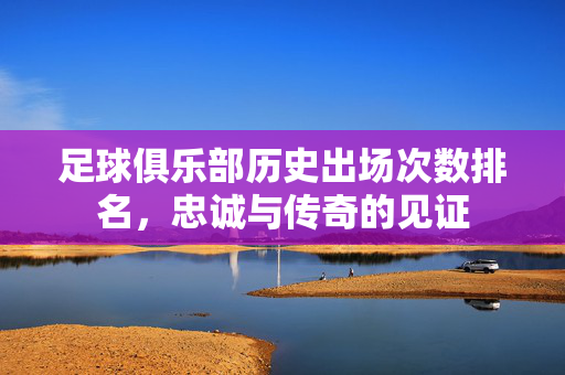 足球俱乐部历史出场次数排名，忠诚与传奇的见证