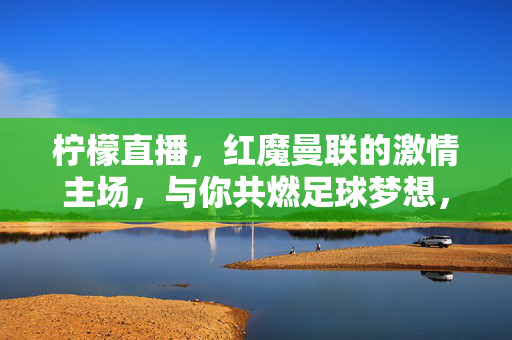 柠檬直播，红魔曼联的激情主场，与你共燃足球梦想，柠檬直播，红魔曼联激情主场，共燃足球梦想