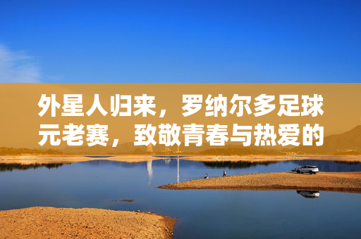 外星人归来,罗纳尔多足球元老赛,致敬青春与热爱的永恒狂欢,罗纳尔多外星人归来,元老赛致敬青春热爱的永恒狂欢