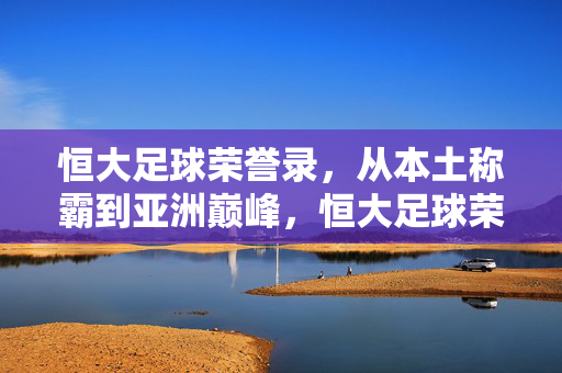 恒大足球荣誉录，从本土称霸到亚洲巅峰，恒大足球荣誉录，本土称霸到亚洲巅峰