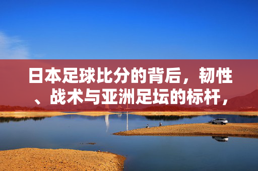 日本足球比分的背后，韧性、战术与亚洲足坛的标杆，韧性为魂，战术为骨，日本足球的亚洲标杆