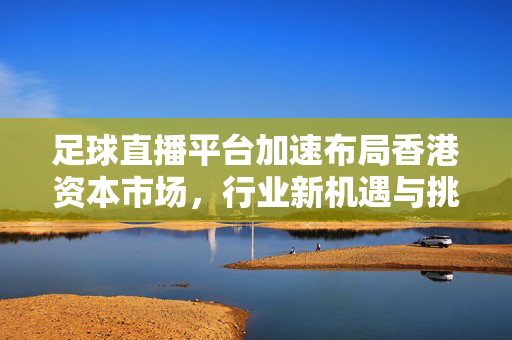 足球直播平台加速布局香港资本市场，行业新机遇与挑战并存，足球直播平台加速布局香港资本市场 机遇挑战并存