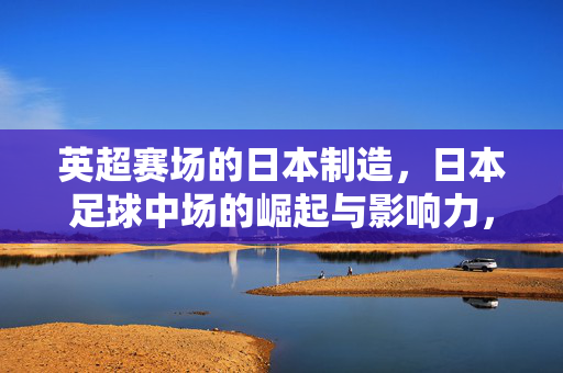 英超赛场的日本制造，日本足球中场的崛起与影响力，日本中场崛起，英超赛场的制造影响力