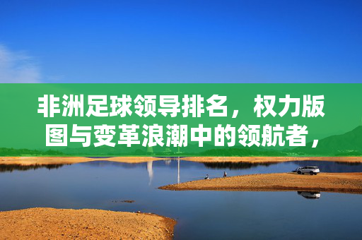 非洲足球领导排名，权力版图与变革浪潮中的领航者，非洲足球权力版图，变革浪潮中的领航者