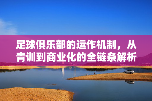 足球俱乐部的运作机制，从青训到商业化的全链条解析，足球俱乐部运作机制，青训到商业化的全链路解析