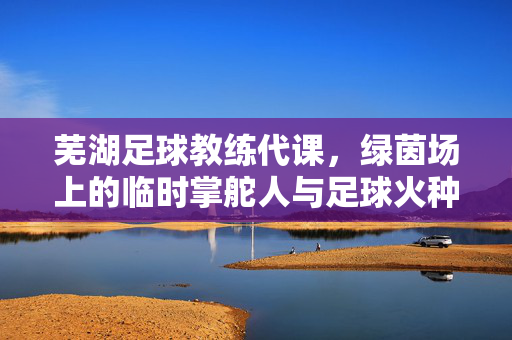 芜湖足球教练代课，绿茵场上的临时掌舵人与足球火种的传递，芜湖代课教练，绿茵场上的临时掌舵人与火种传递