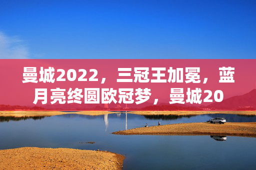 曼城2022,三冠王加冕,蓝月亮终圆欧冠梦,曼城2022,三冠王加冕,蓝月亮终圆欧冠梦