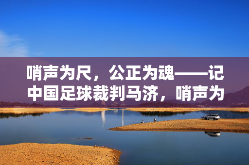 哨声为尺，公正为魂——记中国足球裁判马济，哨声为尺，公正为魂——记中国足球裁判马济