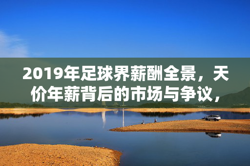 2019年足球界薪酬全景，天价年薪背后的市场与争议，2019年足球薪酬全景，天价年薪背后的市场与争议