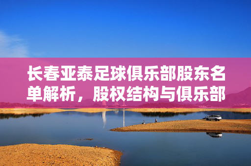 长春亚泰足球俱乐部股东名单解析，股权结构与俱乐部发展之路，长春亚泰足球俱乐部股权结构解析与股东名单透视，发展之路的根基与走向