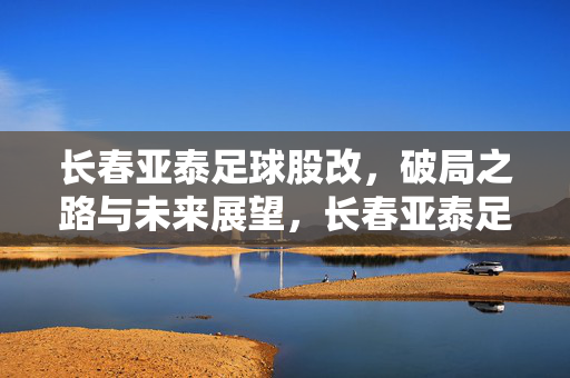 长春亚泰足球股改，破局之路与未来展望，长春亚泰足球股改，破局与展望