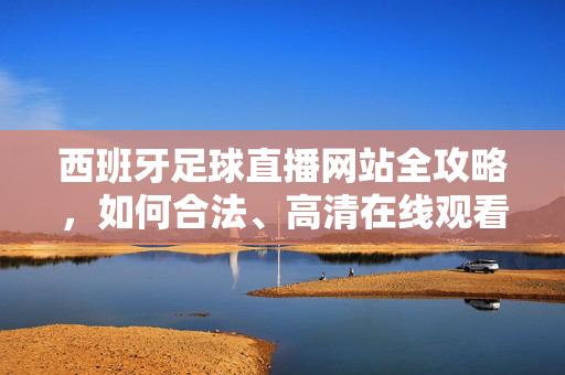 西班牙足球直播网站全攻略，如何合法、高清在线观看西甲赛事？西班牙足球直播网站全攻略，合法高清在线观看西甲赛事