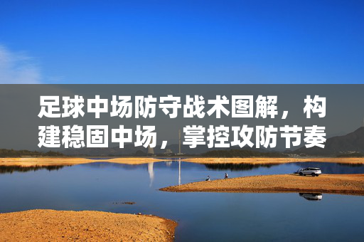 足球中场防守战术图解，构建稳固中场，掌控攻防节奏，足球中场防守战术图解，构建稳固中场，掌控攻防节奏