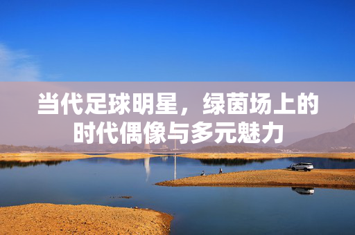当代足球明星，绿茵场上的时代偶像与多元魅力