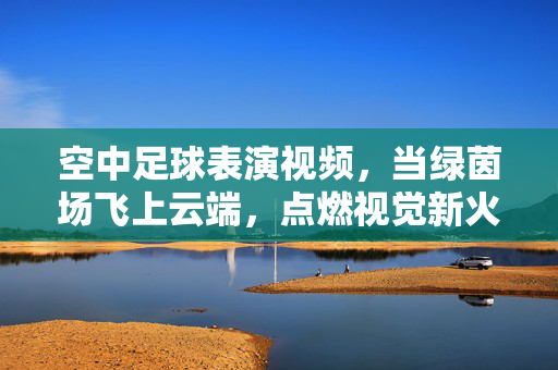 空中足球表演视频，当绿茵场飞上云端，点燃视觉新火花，绿茵场飞上云端，空中足球点燃视觉新火花