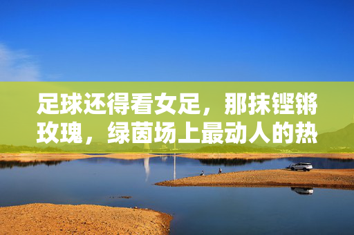 足球还得看女足，那抹铿锵玫瑰，绿茵场上最动人的热爱，铿锵玫瑰，绿茵场最动人的足球热爱