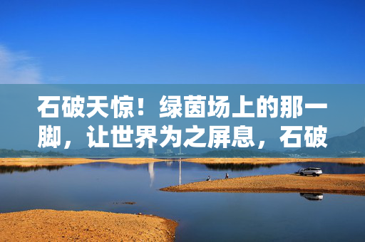 石破天惊！绿茵场上的那一脚，让世界为之屏息，石破天惊！绿茵场一脚惊世界