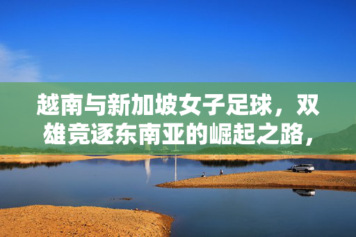 越南与新加坡女子足球，双雄竞逐东南亚的崛起之路，越南新加坡女足双雄竞逐东南亚崛起之路