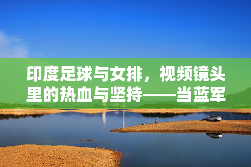 印度足球与女排，视频镜头里的热血与坚持——当蓝军与橙衫在绿茵与赛场共舞，蓝军绿茵燃热血，橙衫赛场映坚持